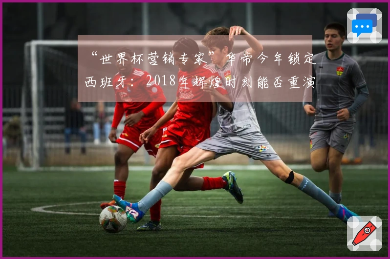 “世界杯营销专家”华帝今年锁定西班牙：2018年辉煌时刻能否重演？